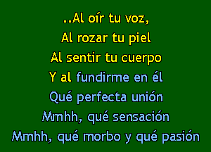 ..Al ofr tu voz,
Al rozar tu piel
Al sentir tu cuerpo
Y al fundirme en a
Qw perfecta uni6n
Mmhh, qw sensacidn
Mmhh, qw morbo y qw pasic'm