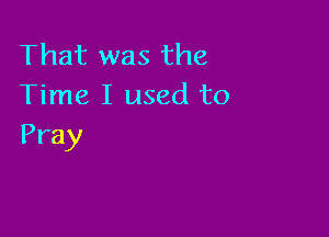 That was the
Time I used to

Pray