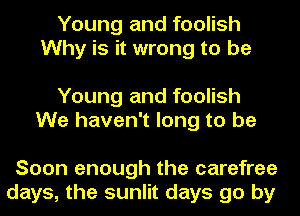 Young and foolish
Why is it wrong to be

Young and foolish
We haven't long to be

Soon enough the carefree
days, the sunlit days go by