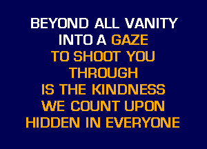 BEYOND ALL VANITY
INTO A GAZE
TU SHOOT YOU
THROUGH
IS THE KINDNESS
WE COUNT UPON
HIDDEN IN EVERYONE