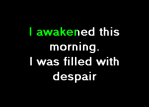 l awakened this
morning.

I was filled with
despah