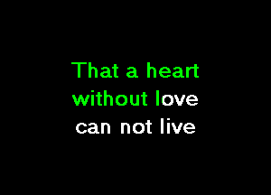 That a heart

without love
can not live