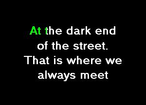 At the dark end
of the street.

That is where we
always meet