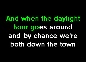 And when the daylight
hour goes around

and by chance we're
both down the town
