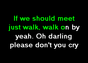If we should meet
just walk, walk on by

yeah. Oh darling
please don't you cry