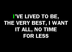 PVE LIVED TO BE,
THE VERY BEST, I WANT
IT ALL, N0 TIME
FOR LESS