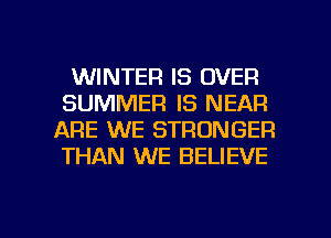 WINTER IS OVER
SUMMER IS NEAR
ARE WE STRONGER
THAN WE BELIEVE

g