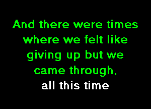 And there were times
where we felt like

giving up but we
came through,
all this time