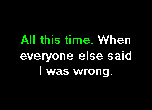 All this time. When

everyone else said
I was wrong.