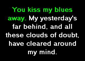 You kiss my blues
away. My yesterday's
far behind, and all
these clouds of doubt,
have cleared around
my mind.