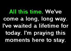 All this time. We've
come a long, long way.
I've waited a lifetime for

today. I'm praying this
moments here to stay.