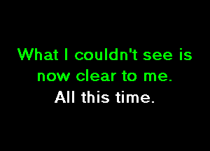 What I couldn't see is

now clear to me.
All this time.