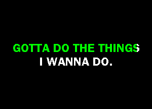 GOTTA DO THE THINGS

I WANNA D0.