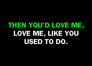 THEN YOUD LOVE ME,

LOVE ME, LIKE YOU
USED TO DO.