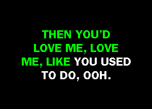 THEN YOU,D
LOVE ME, LOVE

ME, LIKE YOU USED
TO DO, 00H.