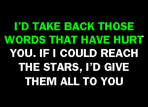 PD TAKE BACK THOSE
WORDS THAT HAVE HURT
YOU. IF I COULD REACH

THE STARS, PD GIVE
THEM ALL TO YOU