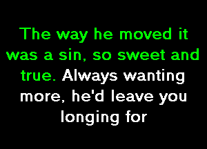 The way he moved it
was a sin, so sweet and
true. Always wanting
more, he'd leave you
longing for