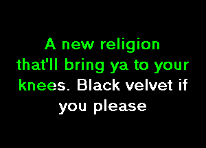 A new religion
that'll bring ya to your

knees. Black velvet if
you please