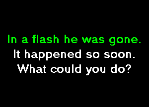 In a flash he was gone.

It happened so soon.
What could you do?