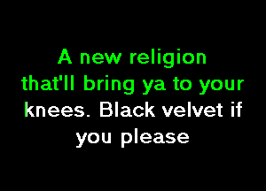 A new religion
that'll bring ya to your

knees. Black velvet if
you please