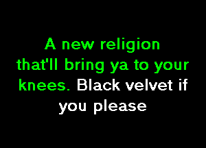 A new religion
that'll bring ya to your

knees. Black velvet if
you please