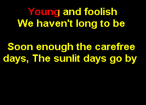 Young and foolish
We haven't long to be

Soon enough the carefree
days, The sunlit days go by