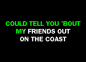 COULD TELL YOU ,BOUT

MY FRIENDS OUT
ON THE COAST