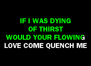 IF I WAS DYING
0F THIRST
WOULD YOUR FLOWING
LOVE COME QUENCH ME
