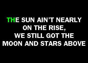 THE SUN AINT NEARLY
ON THE RISE,
WE STILL GOT THE
MOON AND STARS ABOVE