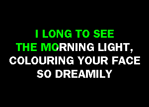 I LONG TO SEE
THE MORNING LIGHT,
COLOURING YOUR FACE
SO DREAMILY