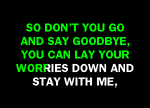 SO DONT YOU GO
AND SAY GOODBYE,
YOU CAN LAY YOUR

WORRIES DOWN AND
STAY WITH ME,