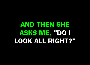 AND THEN SHE

ASKS ME, DO I
LOOK ALL RIGHT?