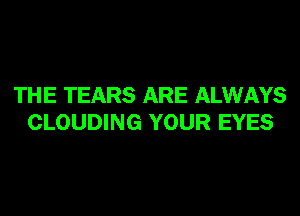 THE TEARS ARE ALWAYS
CLOUDING YOUR EYES