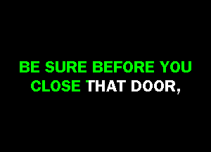 BE SURE BEFORE YOU

CLOSE THAT DOOR,