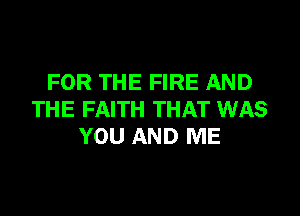 FOR THE FIRE AND

THE FAITH THAT WAS
YOU AND ME