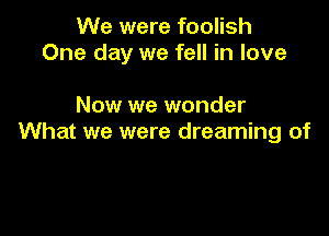 We were foolish
One day we fell in love

Now we wonder
What we were dreaming of