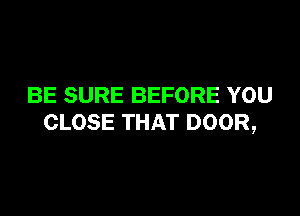 BE SURE BEFORE YOU

CLOSE THAT DOOR,