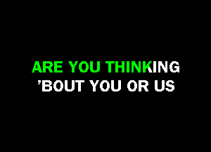 ARE YOU THINKING

,BOUT YOU OR US