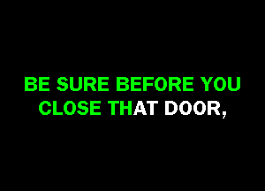 BE SURE BEFORE YOU

CLOSE THAT DOOR,