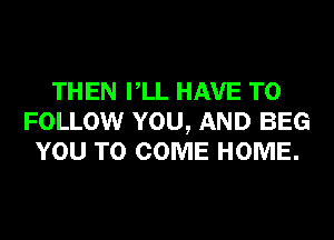 THEN VLL HAVE TO
FOLLOW YOU, AND BEG
YOU TO COME HOME.