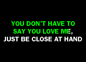 YOU DONT HAVE TO
SAY YOU LOVE ME,
JUST BE CLOSE AT HAND