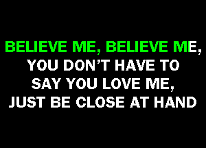 BELIEVE ME, BELIEVE ME,
YOU DONT HAVE TO
SAY YOU LOVE ME,

JUST BE CLOSE AT HAND