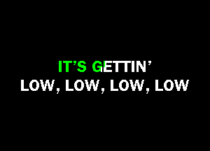 IT,S GETTIN,

Low, LOW, Low, Low