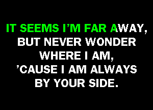 IT SEEMS PM FAR AWAY,
BUT NEVER WONDER
WHERE I AM,
CAUSE I AM ALWAYS
BY YOUR SIDE.