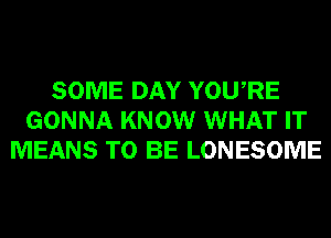 SOME DAY YOURE
GONNA KNOW WHAT IT
MEANS TO BE LONESOME