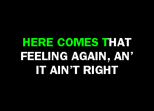 HERE COMES THAT

FEELING AGAIN, AN,
IT AINT RIGHT