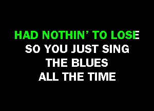HAD NOTHIW TO LOSE
SO YOU JUST SING
THE BLUES
ALL THE TIME
