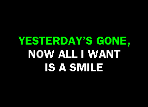 YESTERDAWS GONE,

NOW ALL I WANT
IS A SMILE