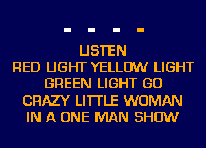 LISTEN
RED LIGHT YELLOW LIGHT
GREEN LIGHT GO
CRAZY LI'ITLE WOMAN
IN A ONE MAN SHOW