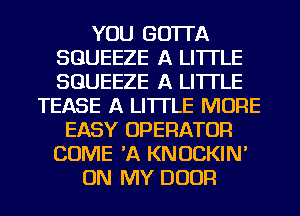 YOU GO'ITA
SGUEEZE A LITTLE
SGUEEZE A LITTLE

TEASE A LITTLE MORE
EASY OPERATOR
COME 'A KNOCKIN'
ON MY DOOR